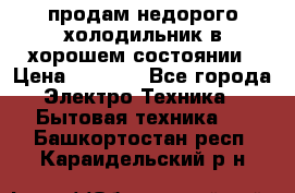 продам недорого холодильник в хорошем состоянии › Цена ­ 8 000 - Все города Электро-Техника » Бытовая техника   . Башкортостан респ.,Караидельский р-н